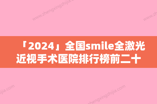 「2024」全国smile全激光近视手术医院排行榜前二十年中测评-是当地人信赖的医美机构