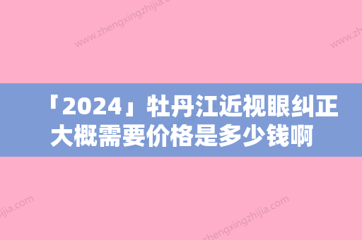 「2024」牡丹江近视眼纠正大概需要价格是多少钱啊