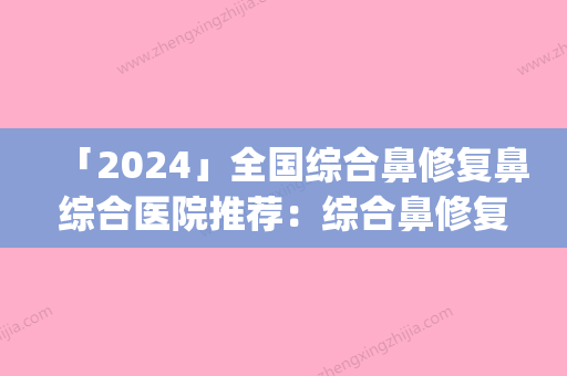 「2024」全国综合鼻修复鼻综合医院推荐：综合鼻修复鼻综合医院top50哪个效果好