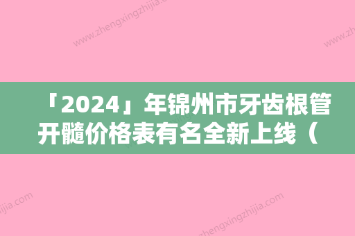 「2024」年锦州市牙齿根管开髓价格表有名全新上线（锦州市牙齿根管开髓得多少费用）