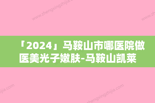 「2024」马鞍山市哪医院做医美光子嫩肤-马鞍山凯莱整形同级难有敌手