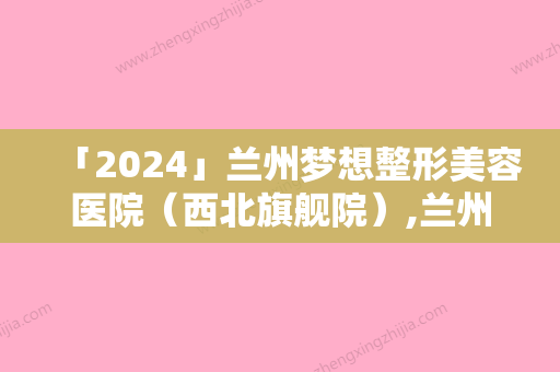 「2024」兰州梦想整形美容医院（西北旗舰院）,兰州姜医生医疗美容门诊部宝藏机构实力对比