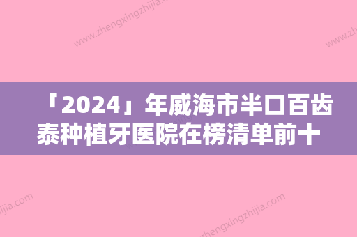 「2024」年威海市半口百齿泰种植牙医院在榜清单前十强权威机构名单-威海市半口百齿泰种植牙口腔医院