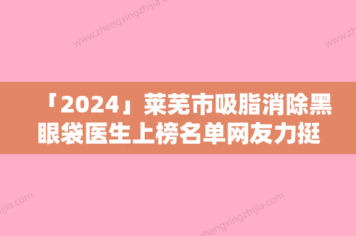 「2024」莱芜市吸脂消除黑眼袋医生上榜名单网友力挺-李志海医生斩获榜首