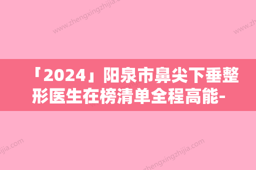 「2024」阳泉市鼻尖下垂整形医生在榜清单全程高能-阳泉市鼻尖下垂整形医生