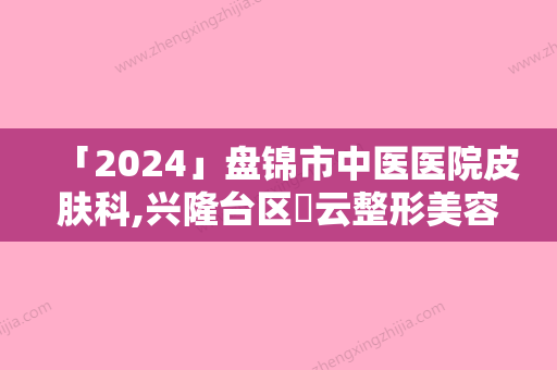 「2024」盘锦市中医医院皮肤科,兴隆台区琇云整形美容诊所凭口碑那家好呢