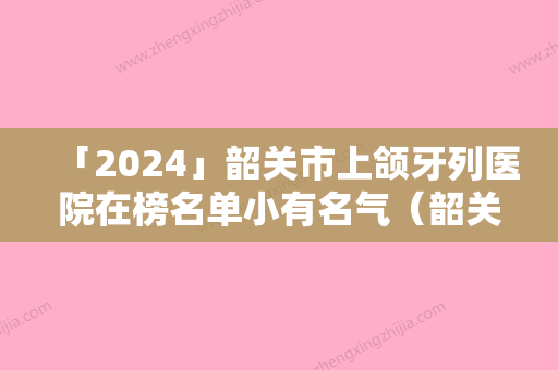 「2024」韶关市上颌牙列医院在榜名单小有名气（韶关市上颌牙列口腔医院看谁更胜一筹）