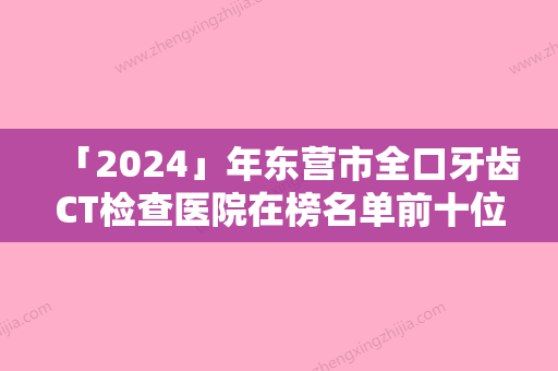 「2024」年东营市全口牙齿CT检查医院在榜名单前十位重磅盘点-东营市全口牙齿CT检查口腔医院