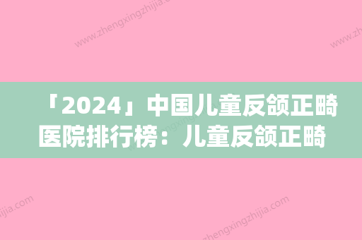 「2024」中国儿童反颌正畸医院排行榜：儿童反颌正畸医院top50强口碑深扒