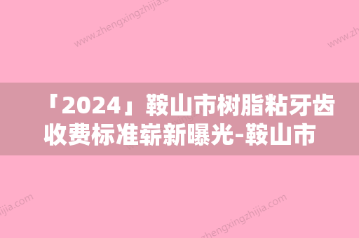 「2024」鞍山市树脂粘牙齿收费标准崭新曝光-鞍山市树脂粘牙齿价格