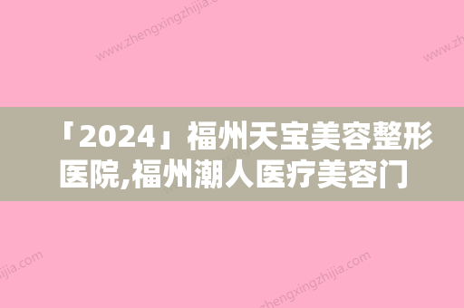 「2024」福州天宝美容整形医院,福州潮人医疗美容门诊部技术比拼，实力一清二楚