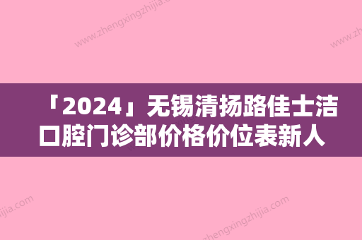 「2024」无锡清扬路佳士洁口腔门诊部价格价位表新人气附德国卡瓦种植牙案例