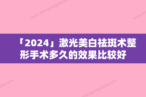 「2024」激光美白祛斑术整形手术多久的效果比较好