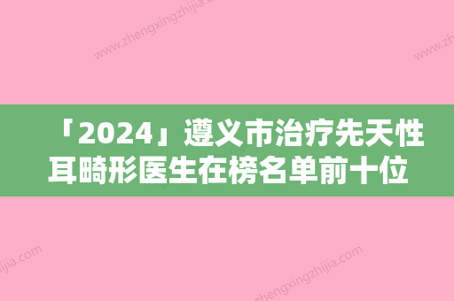 「2024」遵义市治疗先天性耳畸形医生在榜名单前十位专业医生-周信荣医生价格优惠即可了解