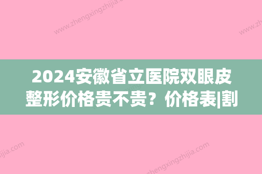 2024安徽省立医院双眼皮整形价格贵不贵？价格表|割双眼皮对比图(合肥省立医院双眼皮多少钱)