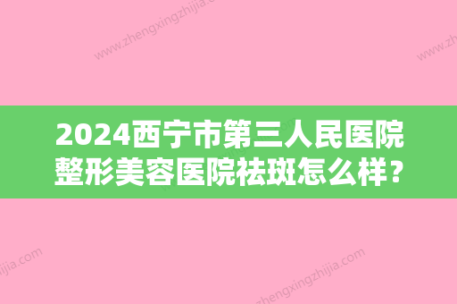 2024西宁市第三人民医院整形美容医院祛斑怎么样？祛斑价格表+祛斑案例