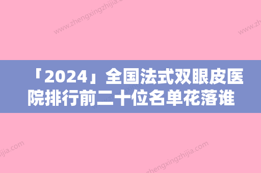 「2024」全国法式双眼皮医院排行前二十位名单花落谁家-口碑良好