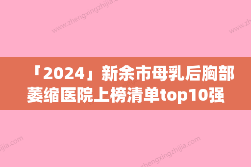 「2024」新余市母乳后胸部萎缩医院上榜清单top10强超赞-新余市母乳后胸部萎缩整形医院