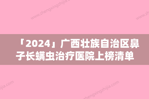 「2024」广西壮族自治区鼻子长螨虫治疗医院上榜清单前十位进行挑选-广西壮族自治区鼻子长螨虫治疗整形医院