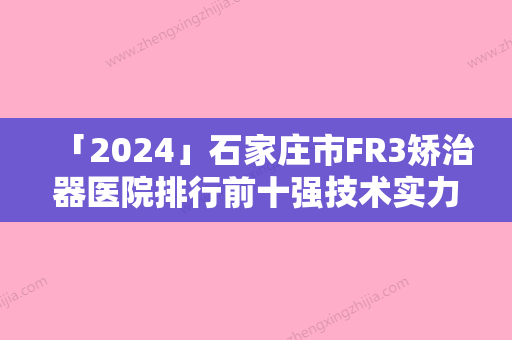 「2024」石家庄市FR3矫治器医院排行前十强技术实力强（晋州世家口腔诊所人气口碑实力相当~）