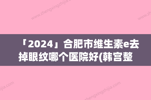 「2024」合肥市维生素e去掉眼纹哪个医院好(韩宫整形美容口碑实力对比速看)