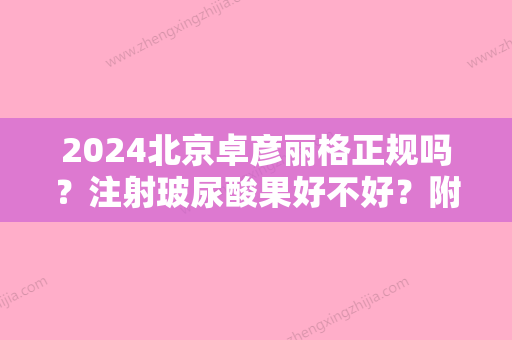 2024北京卓彦丽格正规吗？注射玻尿酸果好不好？附医院简介+真实案例