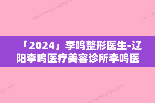 「2024」李鸣整形医生-辽阳李鸣医疗美容诊所李鸣医师怎么选