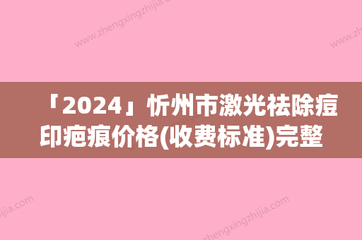 「2024」忻州市激光祛除痘印疤痕价格(收费标准)完整-忻州市激光祛除痘印疤痕究竟需要多少费用