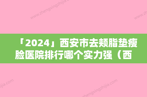 「2024」西安市去颊脂垫瘦脸医院排行哪个实力强（西安市去颊脂垫瘦脸整形医院）