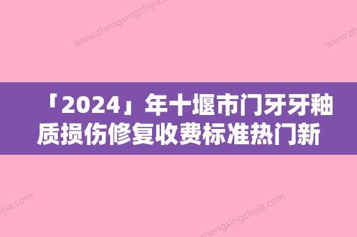 「2024」年十堰市门牙牙釉质损伤修复收费标准热门新篇巨献（十堰市门牙牙釉质损伤修复价格及适应范围）