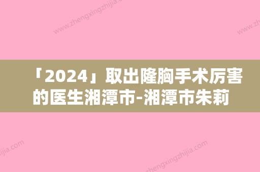 「2024」取出隆胸手术厉害的医生湘潭市-湘潭市朱莉整形医生