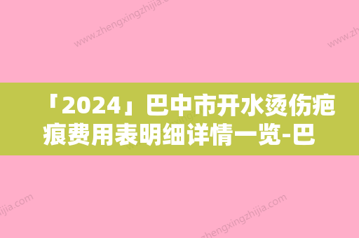 「2024」巴中市开水烫伤疤痕费用表明细详情一览-巴中市开水烫伤疤痕价格行情