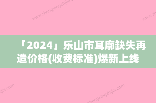 「2024」乐山市耳廓缺失再造价格(收费标准)爆新上线-乐山市耳廓缺失再造价格行情