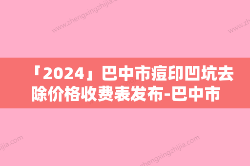 「2024」巴中市痘印凹坑去除价格收费表发布-巴中市痘印凹坑去除价格行情