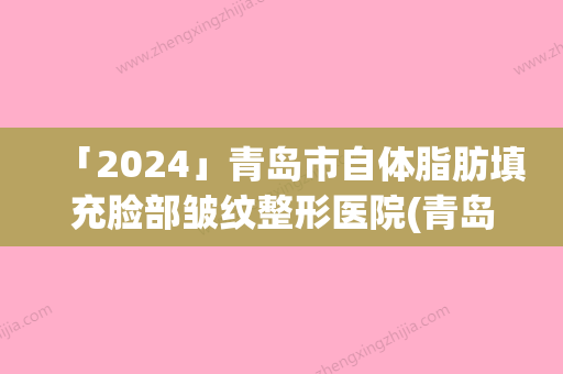 「2024」青岛市自体脂肪填充脸部皱纹整形医院(青岛致美尚美整形美容口碑实力兼具)