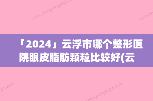 「2024」云浮市哪个整形医院眼皮脂肪颗粒比较好(云浮仙格丽医疗美容诊所这几家备受美誉)