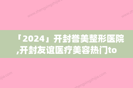 「2024」开封誉美整形医院,开封友谊医疗美容热门top口碑盘点