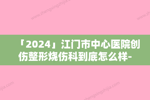 「2024」江门市中心医院创伤整形烧伤科到底怎么样-推荐余谦医生,曾荣洽医生,郑若医生