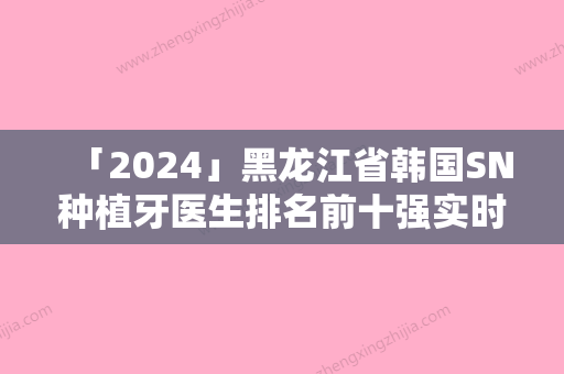 「2024」黑龙江省韩国SN种植牙医生排名前十强实时更新-黑龙江省杨素清口腔医生