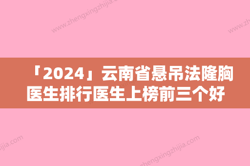 「2024」云南省悬吊法隆胸医生排行医生上榜前三个好评如潮实力雄厚-云南省李美蓉整形医生没让我们失望