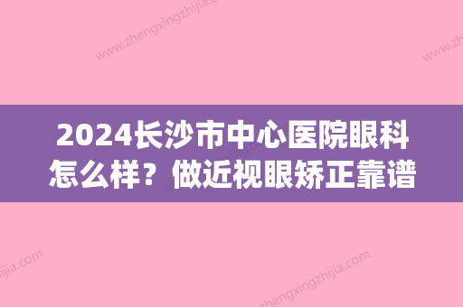 2024长沙市中心医院眼科怎么样？做近视眼矫正靠谱吗？(长沙哪个医院近视眼矫正手术好)