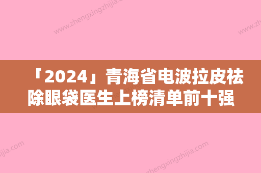 「2024」青海省电波拉皮祛除眼袋医生上榜清单前十强种草-青海省电波拉皮祛除眼袋整形医生