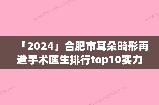 「2024」合肥市耳朵畸形再造手术医生排行top10实力医生评选-合肥市耳朵畸形再造手术整形医生