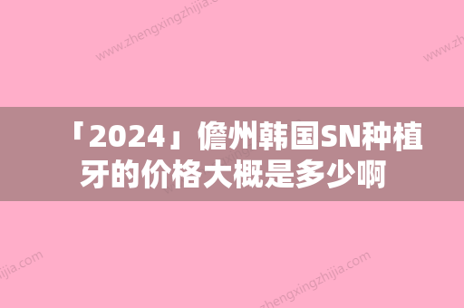 「2024」儋州韩国SN种植牙的价格大概是多少啊