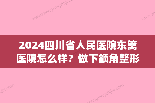 2024四川省人民医院东篱医院怎么样？做下颌角整形技术靠谱吗？(四川成都东篱医院整形)