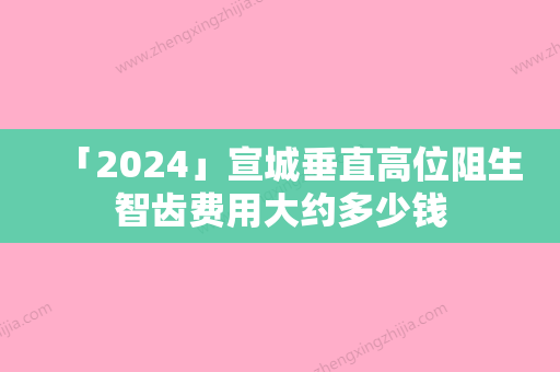 「2024」宣城垂直高位阻生智齿费用大约多少钱