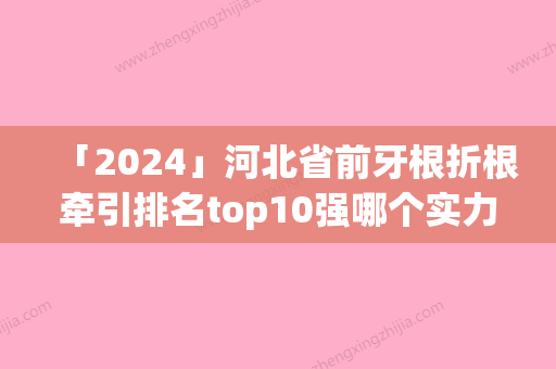 「2024」河北省前牙根折根牵引排名top10强哪个实力强-河北省前牙根折根牵引口腔医生