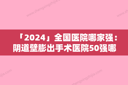 「2024」全国医院哪家强：阴道壁膨出手术医院50强哪个比较好