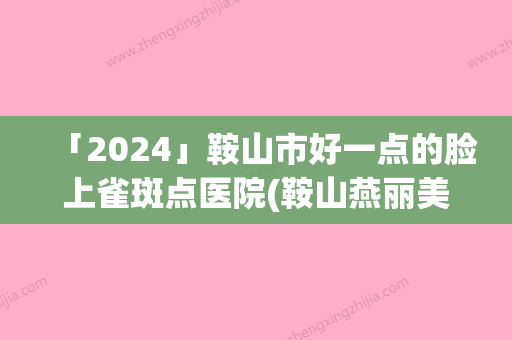 「2024」鞍山市好一点的脸上雀斑点医院(鞍山燕丽美容院好不好含新价格表收费标准)