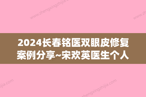 2024长春铭医双眼皮修复案例分享~宋欢英医生个人资料介绍(长春铭医整形双眼皮)